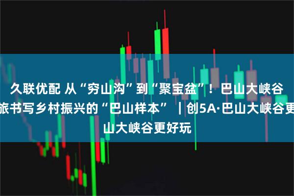 久联优配 从“穷山沟”到“聚宝盆”！巴山大峡谷用文旅书写乡村振兴的“巴山样本” ｜创5A·巴山大峡谷更好玩