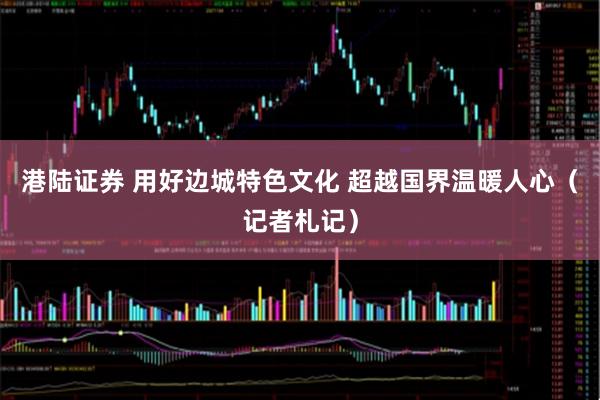 港陆证券 用好边城特色文化 超越国界温暖人心（记者札记）