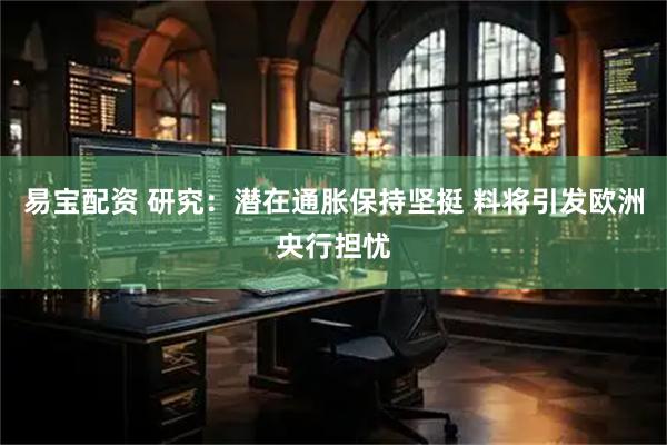 易宝配资 研究：潜在通胀保持坚挺 料将引发欧洲央行担忧