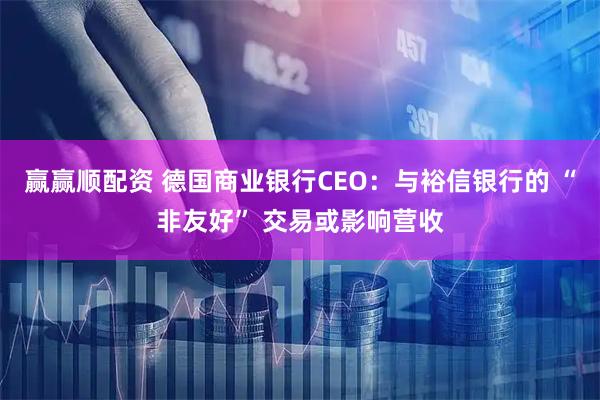 赢赢顺配资 德国商业银行CEO：与裕信银行的 “非友好” 交易或影响营收