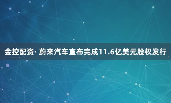 金控配资· 蔚来汽车宣布完成11.6亿美元股权发行