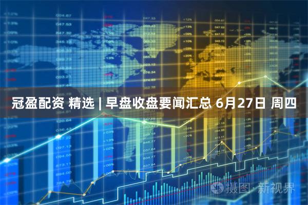 冠盈配资 精选 | 早盘收盘要闻汇总 6月27日 周四
