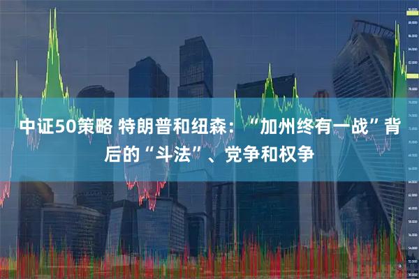 中证50策略 特朗普和纽森：“加州终有一战”背后的“斗法”、党争和权争