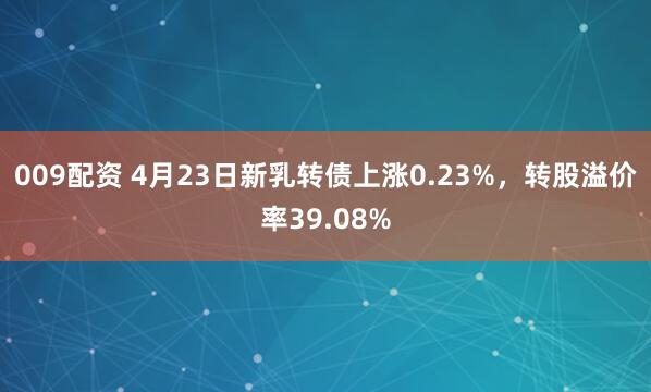 009配资 4月23日新乳转债上涨0.23%，转股溢价率39.08%