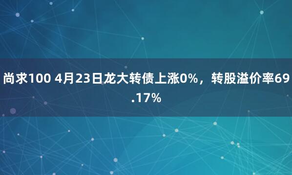 尚求100 4月23日龙大转债上涨0%，转股溢价率69.17%