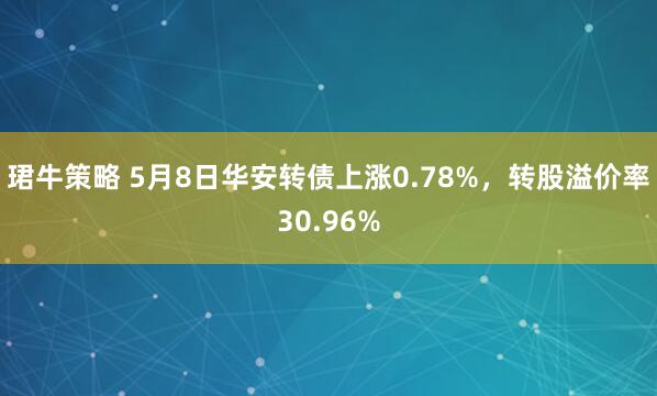 珺牛策略 5月8日华安转债上涨0.78%，转股溢价率30.96%