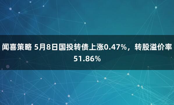 闻喜策略 5月8日国投转债上涨0.47%，转股溢价率51.86%