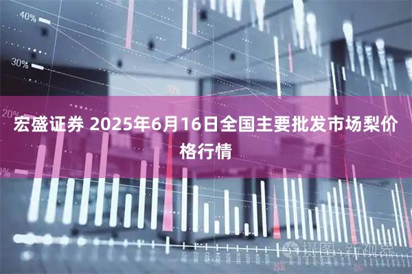 宏盛证券 2025年6月16日全国主要批发市场梨价格行情