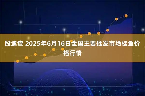 股速查 2025年6月16日全国主要批发市场桂鱼价格行情