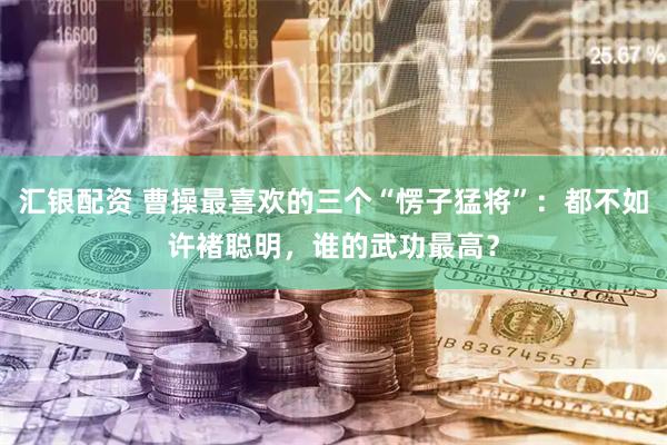 汇银配资 曹操最喜欢的三个“愣子猛将”：都不如许褚聪明，谁的武功最高？