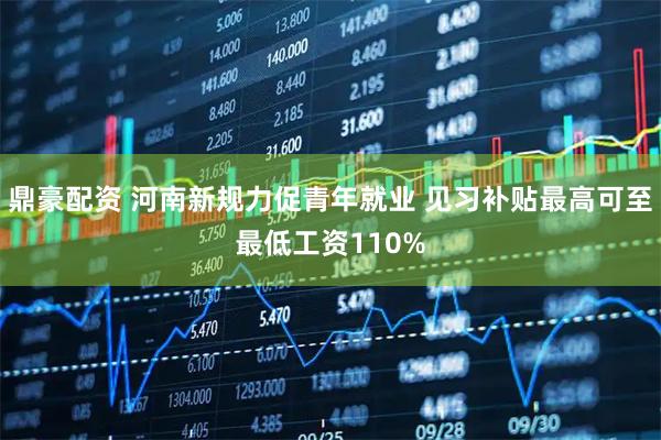 鼎豪配资 河南新规力促青年就业 见习补贴最高可至最低工资110%