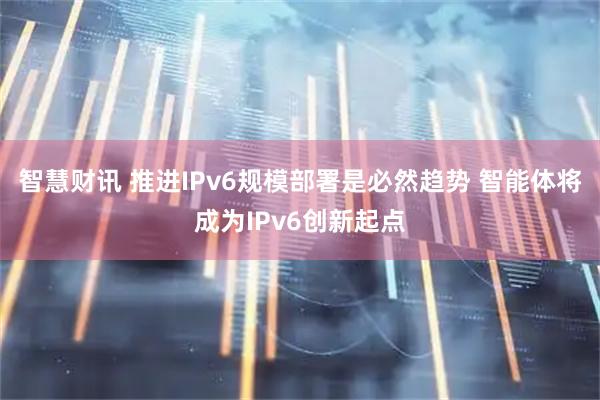 智慧财讯 推进IPv6规模部署是必然趋势 智能体将成为IPv6创新起点