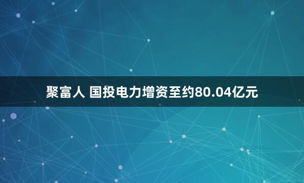 聚富人 国投电力增资至约80.04亿元