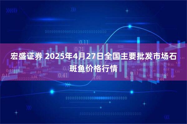 宏盛证券 2025年4月27日全国主要批发市场石斑鱼价格行情