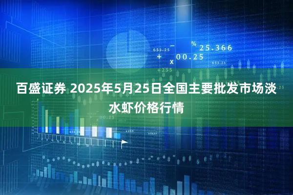 百盛证券 2025年5月25日全国主要批发市场淡水虾价格行情