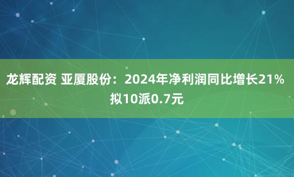 龙辉配资 亚厦股份：2024年净利润同比增长21% 拟10派0.7元
