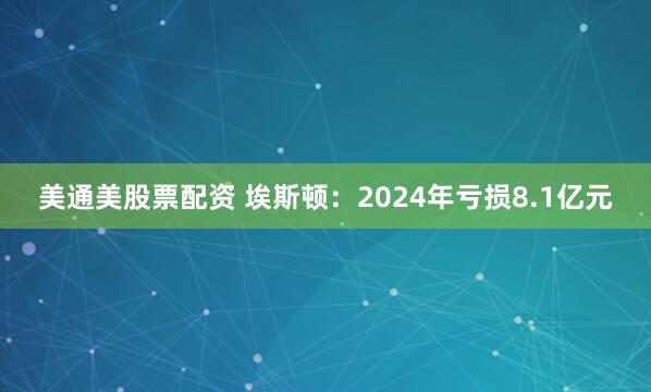 美通美股票配资 埃斯顿：2024年亏损8.1亿元