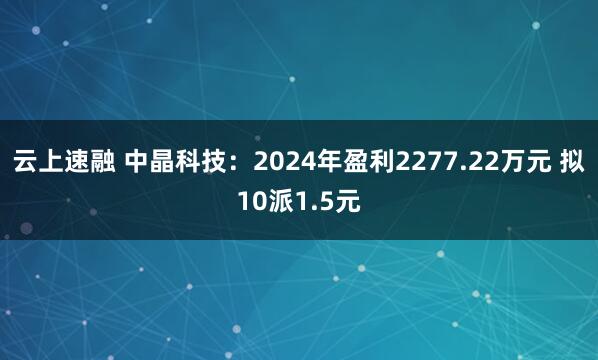 云上速融 中晶科技：2024年盈利2277.22万元 拟10派1.5元