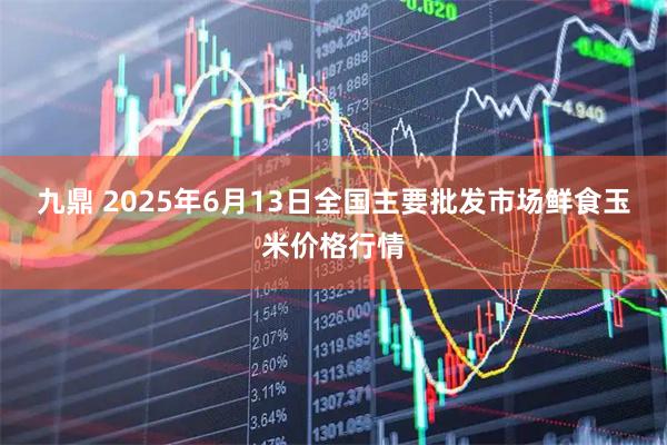 九鼎 2025年6月13日全国主要批发市场鲜食玉米价格行情