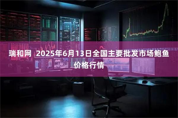 瑞和网  2025年6月13日全国主要批发市场鲍鱼价格行情