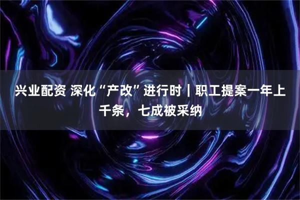 兴业配资 深化“产改”进行时｜职工提案一年上千条，七成被采纳