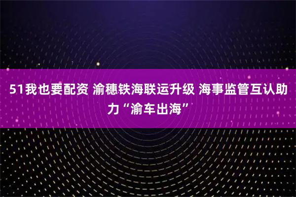 51我也要配资 渝穗铁海联运升级 海事监管互认助力“渝车出海”