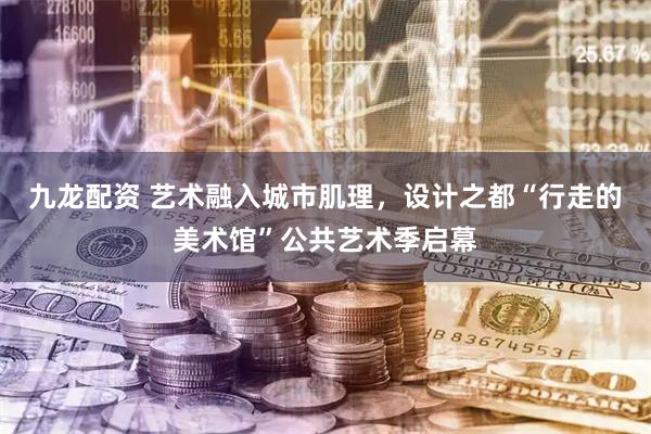 九龙配资 艺术融入城市肌理，设计之都“行走的美术馆”公共艺术季启幕