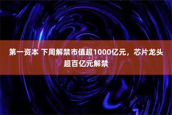 第一资本 下周解禁市值超1000亿元，芯片龙头超百亿元解禁