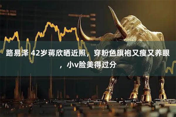 路易泽 42岁蒋欣晒近照，穿粉色旗袍又瘦又养眼，小v脸美得过分