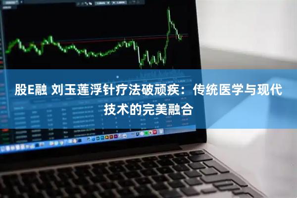 股E融 刘玉莲浮针疗法破顽疾：传统医学与现代技术的完美融合