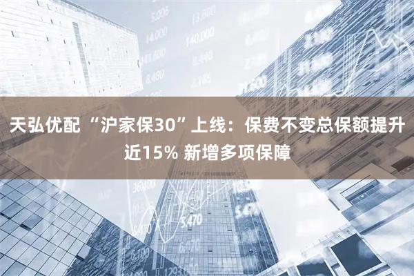 天弘优配 “沪家保30”上线:保费不变总保额提升近15% 新增多项保障