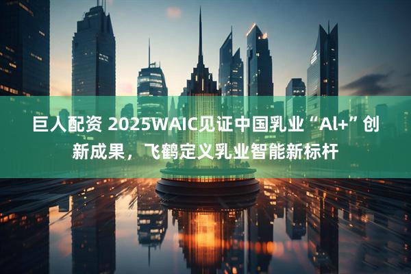 巨人配资 2025WAIC见证中国乳业“Al+”创新成果，飞鹤定义乳业智能新标杆